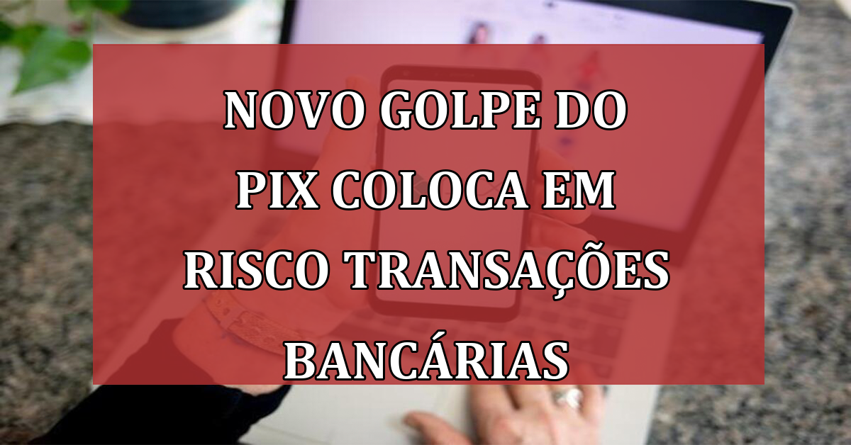 Alerta: Novo golpe do Pix coloca em risco transações bancárias