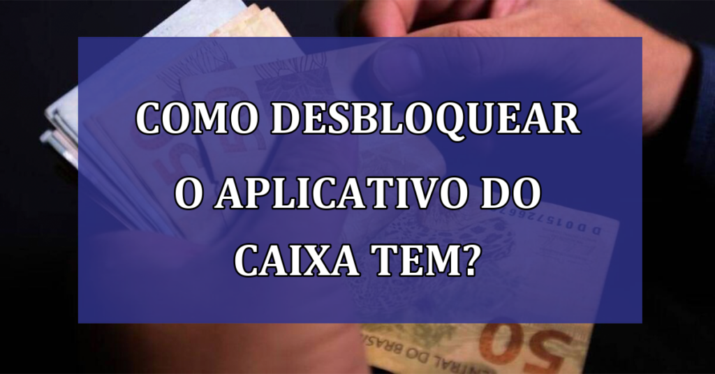 Como desbloquear o aplicativo do caixa tem? Entenda de maneira simplificada!